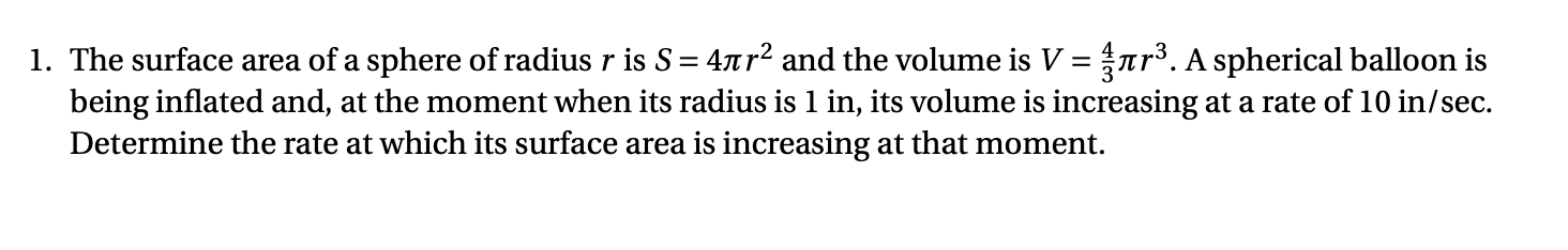 1. The surface area of a sphere of radius r is S = 4t r2 and the volume is V = ar. A spherical balloon is
being inflated and, at the moment when its radius is 1 in, its volume is increasing at a rate of 10 in/sec.
Determine the rate at which its surface area is increasing at that moment.
