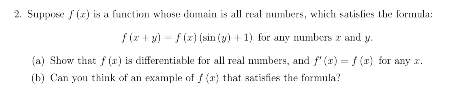2. Suppose f (x) is a function whose domain is all real numbers, which satisfies the formula:
f (x + y) = f (x) (sin (y) + 1) for any numbers x and y.
(a) Show that f (x) is differentiable for all real numbers, and f' (x) = ƒ (x) for any x.
(b) Can you think of an example of f (x) that satisfies the formula?
