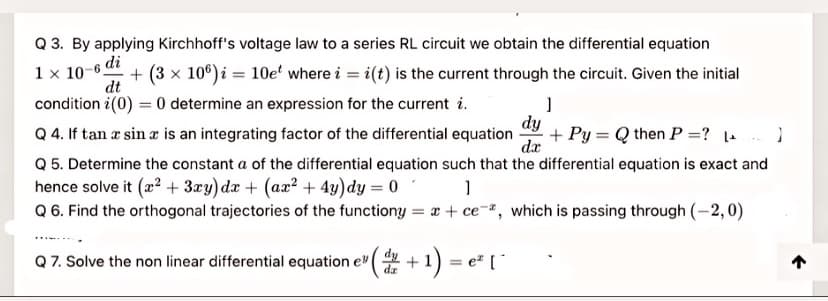 Q 3. By applying Kirchhoff's voltage law to a series RL circuit we obtain the differential equation
1x 10-в di
+ (3 x 10°) i = 10e' where i = i(t) is the current through the circuit. Given the initial
dt
condition i(0) = 0 determine an expression for the current i.
dy
Q 4. If tan æ sin æ is an integrating factor of the differential equation
dx
+ Py = Q then P =? )
Q 5. Determine the constant a of the differential equation such that the differential equation is exact and
hence solve it (22 + 3xy)dx + (ax² + 4y)dy = 0
Q 6. Find the orthogonal trajectories of the functiony = x + ce-, which is passing through (-2,0)
Q 7. Solve the non linear differential equation e"
+1) = e" [*
