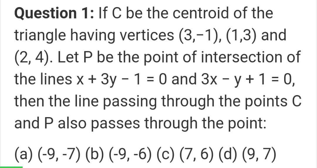 Question 1: If C be the centroid of the
triangle having vertices (3,-1), (1,3) and
(2, 4). Let P be the point of intersection of
the lines x + 3y – 1 = 0 and 3x - y + 1 = 0,
then the line passing through the points C
and P also passes through the point:
(a) (-9, -7) (b) (-9, -6) (c) (7, 6) (d) (9, 7)
