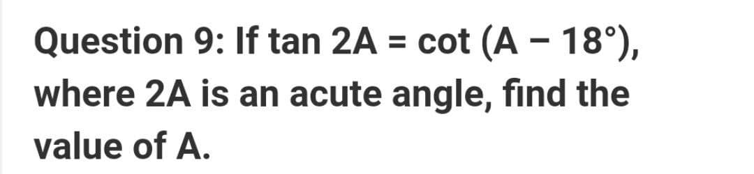 Question 9: If tan 2A = cot (A – 18°),
where 2A is an acute angle, find the
value of A.
