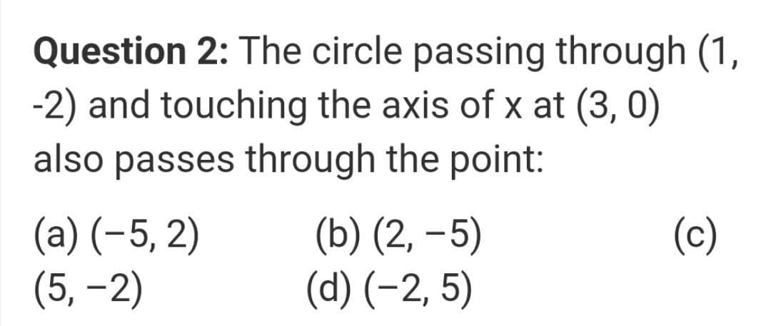 Question 2: The circle passing through (1,
-2) and touching the axis of x at (3, 0)
also passes through the point:
(a) (-5, 2)
(5, –2)
(b) (2, –5)
(d) (-2, 5)
(c)
|
