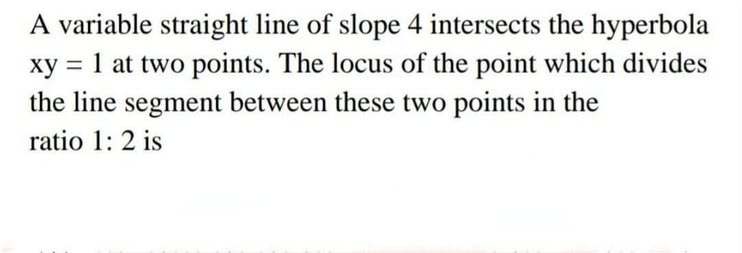 A variable straight line of slope 4 intersects the hyperbola
xy = 1 at two points. The locus of the point which divides
the line segment between these two points in the
ratio 1: 2 is
