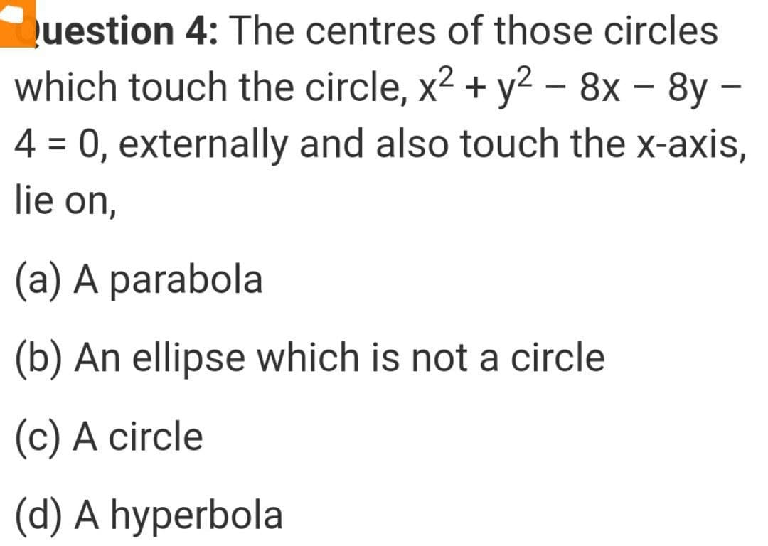 uestion 4: The centres of those circles
which touch the circle, x2 + y2 – 8x – 8y –
4 = 0, externally and also touch the x-axis,
lie on,
(a) A parabola
(b) An ellipse which is not a circle
(c) A circle
(d) A hyperbola
