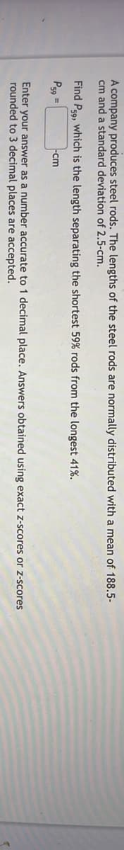 A company produces steel rods. The lengths of the steel rods are normally distributed with a mean of 188.5-
cm and a standard deviation of 2.5-cm.
Find P59, which is the length separating the shortest 59% rods from the longest 41%.
P59 =
-cm
Enter your answer as a number accurate to 1 decimal place. Answers obtained using exact z-scores or z-scores
rounded to 3 decimal places are accepted.
4