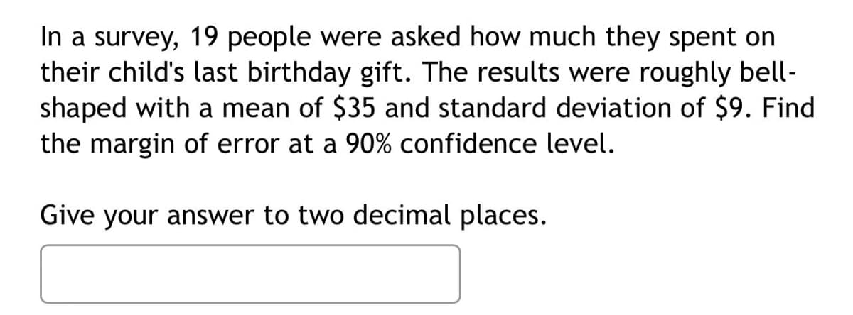 In a survey, 19 people were asked how much they spent on
their child's last birthday gift. The results were roughly bell-
shaped with a mean of $35 and standard deviation of $9. Find
the margin of error at a 90% confidence level.
Give your answer to two decimal places.