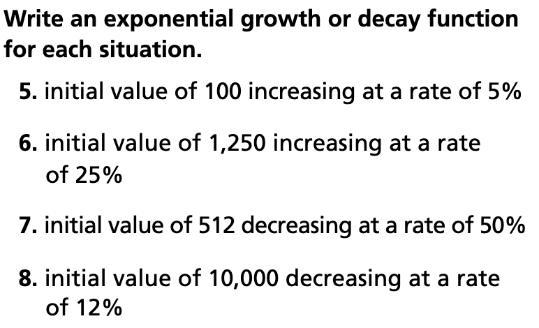 Write an exponential growth or decay function
for each situation.
5. initial value of 100 increasing at a rate of 5%
6. initial value of 1,250 increasing at a rate
of 25%
7. initial value of 512 decreasing at a rate of 50%
8. initial value of 10,000 decreasing at a rate
of 12%
