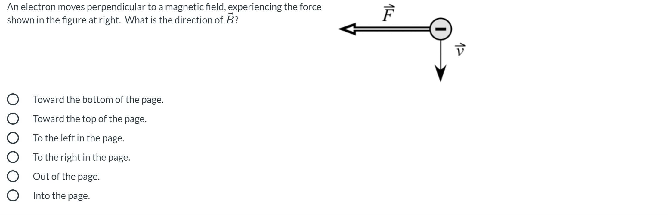 An electron moves perpendicular to a magnetic field, experiencing the force
shown in the figure at right. What is the direction of B?
Toward the bottom of the page.
Toward the top of the page.
To the left in the page.
To the right in the page.
Out of the page.
Into the page.
17
