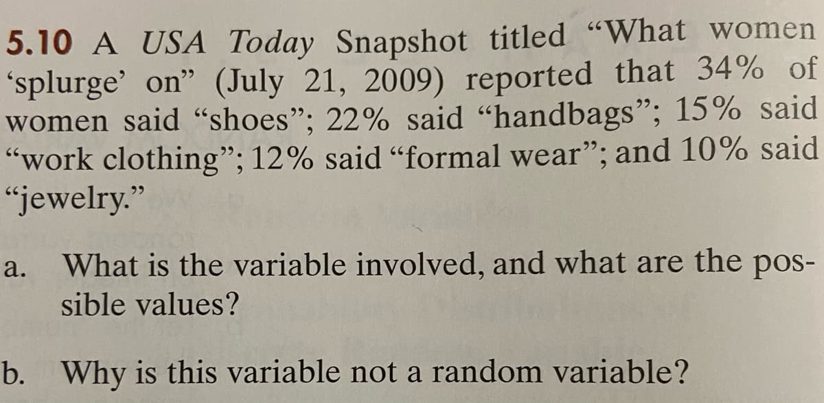 5.10 A USA Today Snapshot titled "What women
splurge' on" (July 21, 2009) reported that 34% of
women said "shoes"; 22% said "handbags"; 15% said
"work clothing"; 12% said “formal wear"; and 10% said
"jewelry."
a. What is the variable involved, and what are the pos-
sible values?
b. Why is this variable not a random variable?
