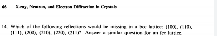 66
X-ray, Neutron, and Electron Diffraction in Crystals
14. Which of the following reflections would be missing in a bcc lattice: (100), (110),
(111), (200), (210), (220), (211)? Answer a similar question for an fcc lattice.
