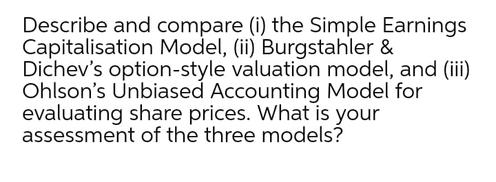 Describe and compare (i) the Simple Earnings
Capitalisation Model, (ii) Burgstahler &
Dichev's option-style valuation model, and (ii)
Ohlson's Unbiased Accounting Model for
evaluating share prices. What is your
assessment of the three models?
