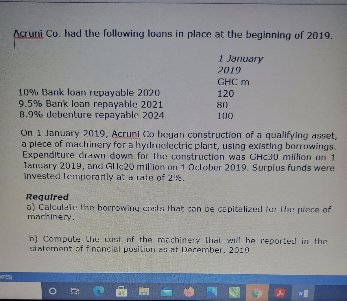 Acruni Co. had the following loans in place at the beginning of 2019.
1 January
2019
GHC m
10% Bank loan repayable 2020
9.5% Bank loan repayable 2021
8.9% debenture repayable 2024
120
80
100
On 1 January 2019, Acruni Co began construction of a qualifying asset,
a piece of machinery for a hydroelectric plant, using existing borrowings.
Expenditure drawn down for the construction was GHC30 million on 1
January 2019, and GHC20 million on 1 October 2019. Surplus funds were
invested temporarily at a rate of 2%.
Required
a) Calculate the borrowing costs that can be capitalized for the piece of
machinery.
b) Compute the cost of the machinery that will be reported in the
statement of financial position as at December, 2019
ATES)
