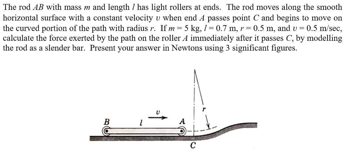 The rod AB with mass m and length / has light rollers at ends. The rod moves along the smooth
horizontal surface with a constant velocity u when end A passes point C and begins to move on
the curved portion of the path with radius r. If m 5 kg, 1 = 0.7 m, r = 0.5 m, and v = 0.5 m/sec,
calculate the force exerted by the path on the roller A immediately after it passes C, by modelling
the rod as a slender bar. Present your answer in Newtons using 3 significant figures.
=
B
U
A
C
