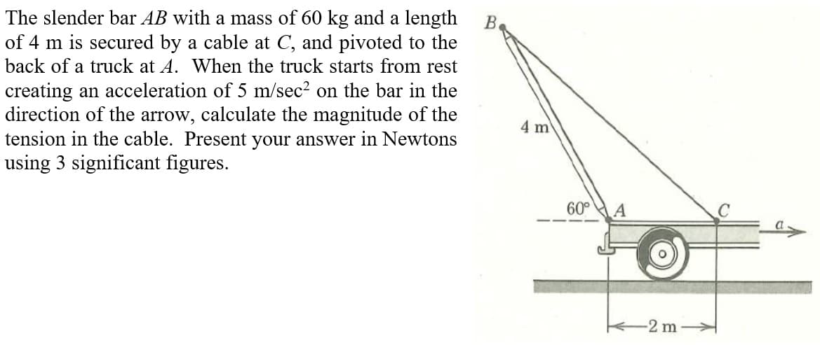 The slender bar AB with a mass of 60 kg and a length
of 4 m is secured by a cable at C, and pivoted to the
back of a truck at A. When the truck starts from rest
creating an acceleration of 5 m/sec² on the bar in the
direction of the arrow, calculate the magnitude of the
tension in the cable. Present your answer in Newtons
using 3 significant figures.
B.
4 m
60°
A
-2 m