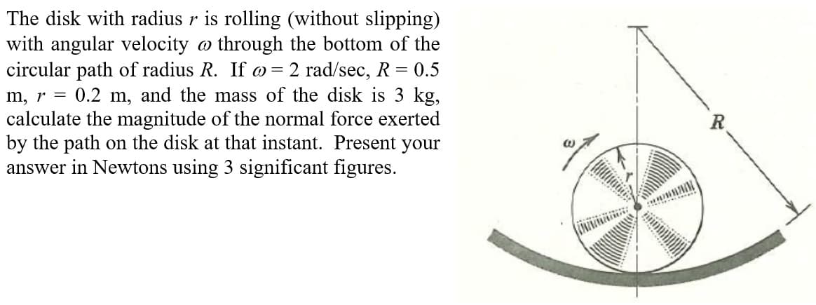 )=
The disk with radius r is rolling (without slipping)
with angular velocity @ through the bottom of the
circular path of radius R. If @= 2 rad/sec, R = 0.5
m, r = 0.2 m, and the mass of the disk is 3 kg,
calculate the magnitude of the normal force exerted
by the path on the disk at that instant. Present your
answer in Newtons using 3 significant figures.
wwwww