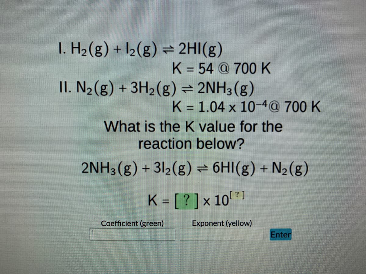 1. H₂(g) + 1₂(g) → 2HI(g)
K = 54 @ 700 K
II. N₂(g) + 3H₂(g) → 2NH3(g)
K = 1.04 × 10-4@ 700 K
What is the K value for the
reaction below?
2NH3(g) + 312(g) = 6HI(g) + N₂(g)
K = [?] × 10¹ ²1
Coefficient (green)
Exponent (yellow)
Enter