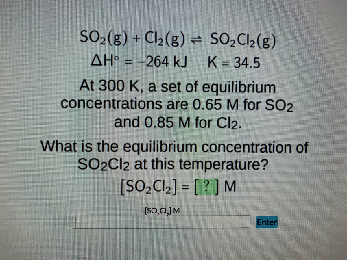 SO₂(g) + Cl₂(g) = SO₂Cl₂(g)
AH° = -264 kJ K = 34.5
At 300 K, a set of equilibrium
concentrations are 0.65 M for SO2
and 0.85 M for Cl2.
What is the equilibrium concentration of
SO2Cl2 at this temperature?
[SO₂Cl₂] = [?] M
[SO CI] M
Enter