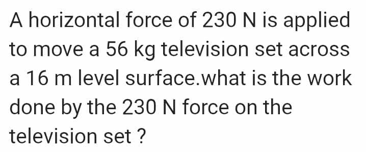 A horizontal force of 230 N is applied
to move a 56 kg television set across
a 16 m level surface. what is the work
done by the 230 N force on the
television set ?