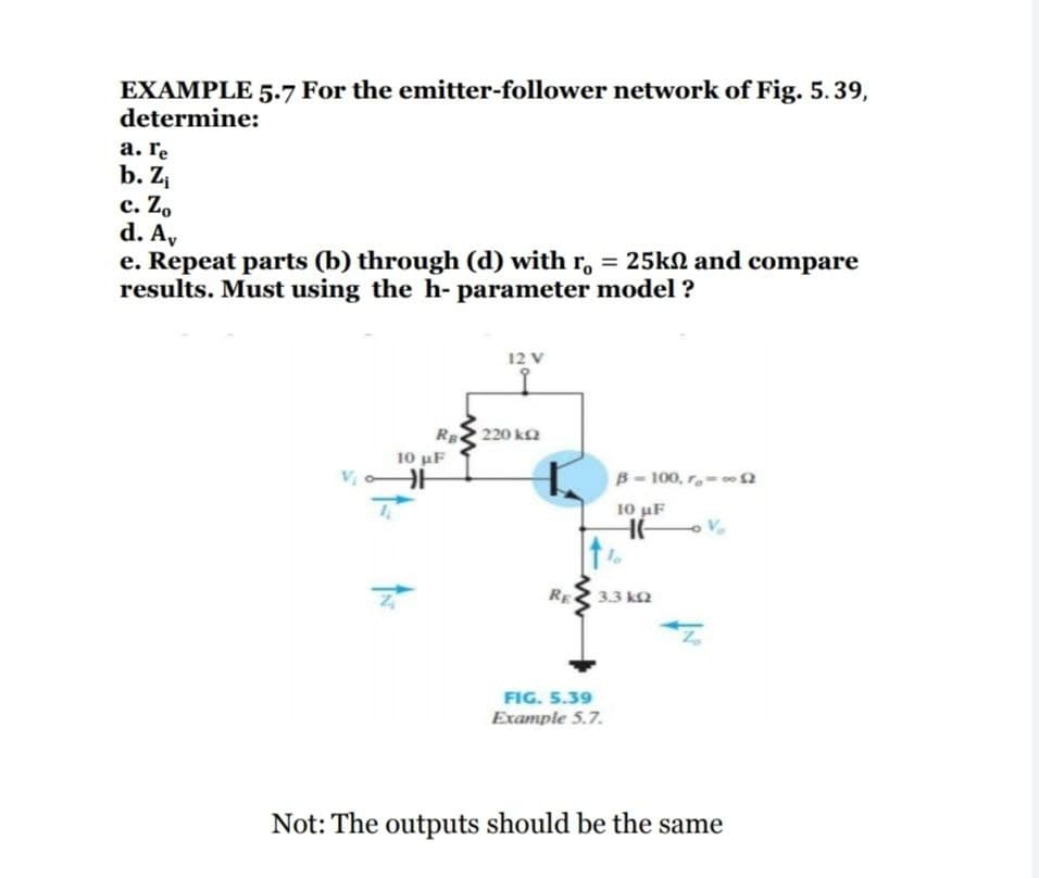 EXAMPLE 5.7 For the emitter-follower network of Fig. 5.39,
determine:
а. Гe
b. Zi
с. Zo
d. A,
e. Repeat parts (b) through (d) with r, = 25kN and compare
results. Must using the h- parameter model ?
12 V
220 k2
Rg
10 μΕ
V
B- 100, r-2
10 uF
RE
3.3 k2
FIG. 5.39
Example 5.7.
Not: The outputs should be the same
