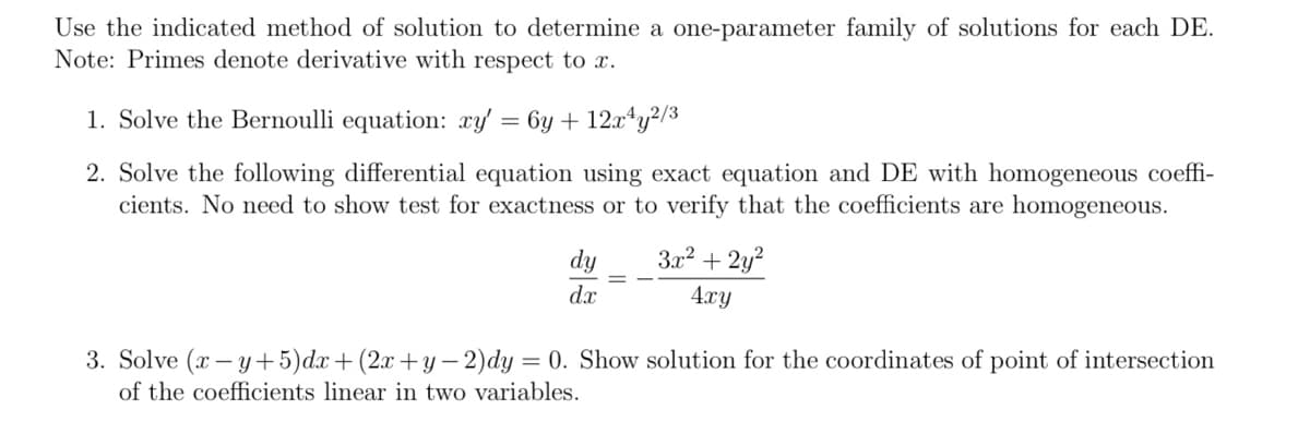 Use the indicated method of solution to determine a one-parameter family of solutions for each DE.
Note: Primes denote derivative with respect to x.
1. Solve the Bernoulli equation: xy' = 6y + 12x¹y²/3
2. Solve the following differential equation using exact equation and DE with homogeneous coeffi-
cients. No need to show test for exactness or to verify that the coefficients are homogeneous.
dy
dx
3x² + 2y²
4xy
3. Solve (x-y+5)dx+ (2x+y−2)dy = 0. Show solution for the coordinates of point of intersection
of the coefficients linear in two variables.