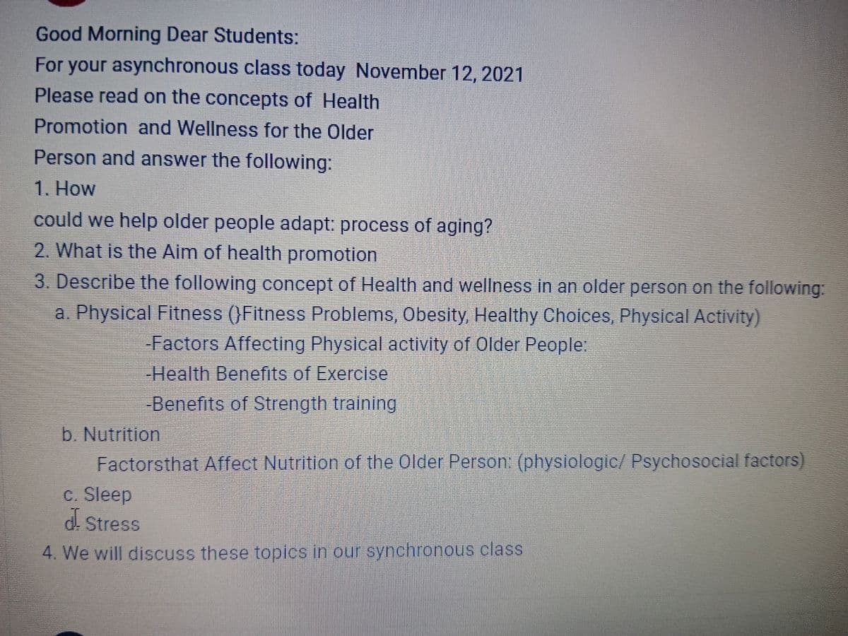 Good Morning Dear Students:
For your asynchronous class today November 12, 2021
Please read on the concepts of Health
Promotion and Wellness for the Older
Person and answer the following:
1. How
could we help older people adapt: process of aging?
2. What is the Aim of health promotion
3. Describe the following concept of Health and wellness in an older person on the following:
a. Physical Fitness (}Fitness Problems, Obesity, Healthy Choices, Physical Activity)
Factors Affecting Physical activity of Older People:
-Health Benefits of Exercise
Benefits of Strength training
b. Nutrition
Factorsthat Affect Nutrition of the Older Person: (physiologic/ Psychosocial factors)
c. Sleep
d Stress
4. We will discuss these topics in our synchronous class
