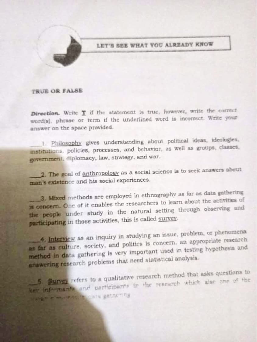 LET'S SEE WHAT YOU ALREADY KNOW
TRUE OR FALSE
Direction. Write I if the atatement is truc, however, write the correct
wordis). phrase or term if the underlined word is incorrect. Write your
answer on the space provided.
1. Philosophy gives understanding about political
institutions, policies, processes, and bchavior, as well as gruups, classes,
government, diplomacy, law, strategy, and war.
deas, ideologies,
2. The goal of anthropology as a social science is to seek answers about
man's existence and his social experiences.
3. Mixed methods are employed in ethnography as far as data gathering
is concerm. One of it enables the researchers to learn about the activities of
the people under study in the natural setting through observing and
participating in those activities, this is called survey.
4. Interview as an inquiry in studying an issue, problem, or phenomena
as far as culture, society, and politics is concern, an appropriate research
method in data gathering is very important used in testing hvpothesis and
anawering research problems that need statistical analysis.
5 Survey refers to a qualitative research method that asks questions to
ker fnfrmantand participants in the research which alse one of the
