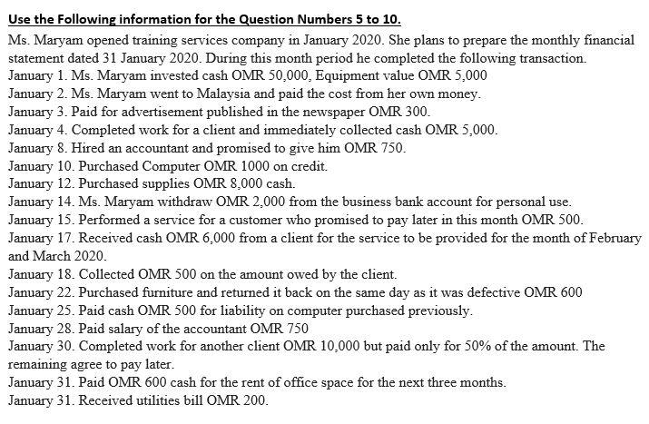 Use the Following information for the Question Numbers 5 to 10.
Ms. Maryam opened training services company in January 2020. She plans to prepare the monthly financial
statement dated 31 January 2020. During this month period he completed the following transaction.
January 1. Ms. Maryam invested cash OMR 50,000, Equipment value OMR 5,000
January 2. Ms. Maryam went to Malaysia and paid the cost from her own money.
January 3. Paid for advertisement published in the newspaper OMR 300.
January 4. Completed work for a client and immediately collected cash OMR 5,000.
January 8. Hired an accountant and promised to give him OMR 750.
January 10. Purchased Computer OMR 1000 on credit.
January 12. Purchased supplies OMR 8,000 cash.
January 14. Ms. Maryam withdraw OMR 2,000 from the business bank account for personal use.
January 15. Performed a service for a customer who promised to pay later in this month OMR 500.
January 17. Received cash OMR 6,000 from a client for the service to be provided for the month of February
and March 2020.
January 18. Collected OMR 500 on the amount owed by the client.
January 22. Purchased furniture and returned it back on the same day as it was defective OMR 600
January 25. Paid cash OMR 500 for liability on computer purchased previously.
January 28. Paid salary of the accountant OMR 750
January 30. Completed work for another client OMR 10,000 but paid only for 50% of the amount. The
remaining agree to pay later.
January 31. Paid OMR 600 cash for the rent of office space for the next three months.
January 31. Received utilities bill OMR 200.
