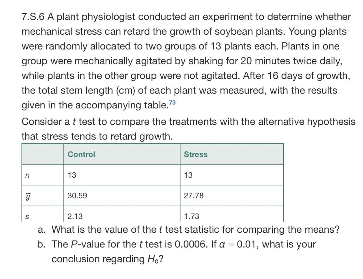 7.S.6 A plant physiologist conducted an experiment to determine whether
mechanical stress can retard the growth of soybean plants. Young plants
were randomly allocated to two groups of 13 plants each. Plants in one
group were mechanically agitated by shaking for 20 minutes twice daily,
while plants in the other group were not agitated. After 16 days of growth,
the total stem length (cm) of each plant was measured, with the results
73
given in the accompanying table.*
Consider a t test to compare the treatments with the alternative hypothesis
that stress tends to retard growth.
Control
Stress
in
13
13
30.59
27.78
2.13
1.73
a. What is the value of the t test statistic for comparing the means?
b. The P-value for the t test is 0.0006. If a = 0.01, what is your
conclusion regarding Ho?

