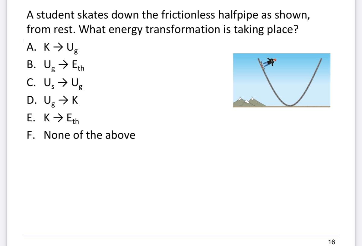 A student skates down the frictionless halfpipe as shown,
from rest. What energy transformation is taking place?
A. K→ Ug
B. U,→ Eth
C. U, > Ug
D. U, → K
E. K→ Eth
F. None of the above
16
