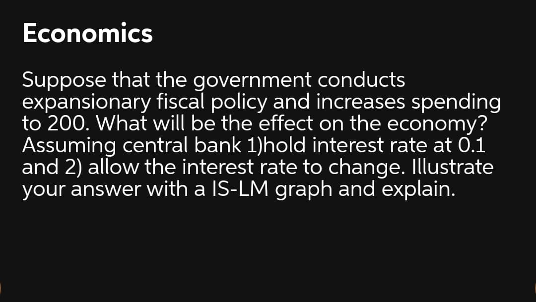 Economics
Suppose that the government conducts
expansionary fiscal policy and increases spending
to 200. What will be the effect on the economy?
Assuming central bank 1)hold interest rate at 0.1
and 2) allow the interest rate to change. Illustrate
your answer with a IS-LM graph and explain.
