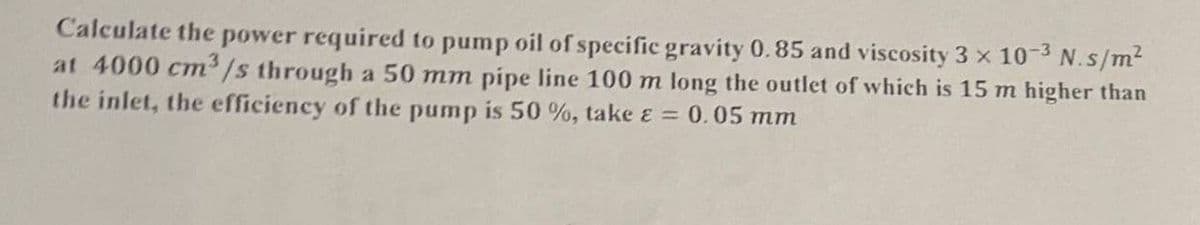 Calculate the power required to pump oil of specific gravity 0.85 and viscosity 3 x 10-³ N.s/m²
at 4000 cm³/s through a 50 mm pipe line 100 m long the outlet of which is 15 m higher than
the inlet, the efficiency of the pump is 50 %, take & = 0.05 mm