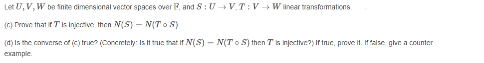Let U, V, W be finite dimensional vector spaces over F, and S : U → V,T :V → W linear transformations.
(C) Prove that if T is injective, then N(S) = N(T o S).
(d) Is the converse of (C) true? (Concretely: Is it true that if N(S) = N(T o S) then T is injective?) If true, prove it. If false, give a counter
example.
