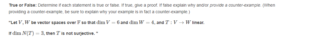True or False: Determine if each statement is true or false. If true, give a proof. If false explain why and/or provide a counter-example. (When
providing a counter-example, be sure to explain why your example is in fact a counter-example.)
"Let V, W be vector spaces over F so that dim V
6 and dim W = 4, and T : V → W linear.
If dim N(T) = 3, then T is not surjective. "
