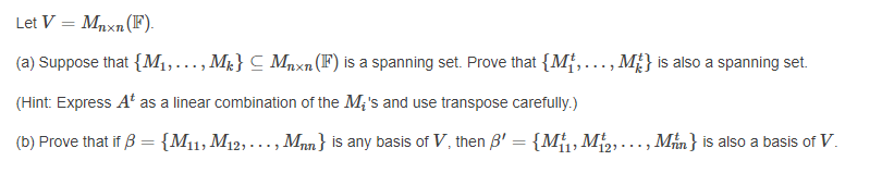 Let V = Mnxn(F).
(a) Suppose that {M1,..., Mt} C Mnxn(F) is a spanning set. Prove that {M{,.…, M£} is also a spanning set.
(Hint: Express At as a linear combination of the M;'s and use transpose carefully.)
(b) Prove that if B = {M11, M12, -.. , Mnn} is any basis of V, then B' = {M, M, ..., Min} is also a basis of V.
