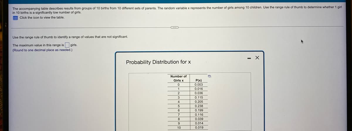 The accompanying table describes results from groups of 10 births from 10 different sets of parents. The random variable x represents the number of girls among 10 children. Use the range rule of thumb to determine whether 1 girl
in 10 births is a significantly low number of girls.
Click the icon to view the table.
C
Use the range rule of thumb to identify a range of values that are not significant.
The maximum value in this range is girls.
(Round to one decimal place as needed.)
Probability Distribution for x
Number of
Girls x
0
1
2
3
4
5
6
7
8
9
10
P(x)
0.003
0.016
0.036
0.115
0.205
0.238
0.199
0.116
0.039
0.014
0.019
D