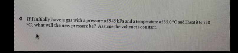 4 IfI initially have a gas with a pressure of 945 kPa and a temperature of 35.0 °C and I heat it to 738
°C, what will the new pressurebe? Assume the volumeis constant.
