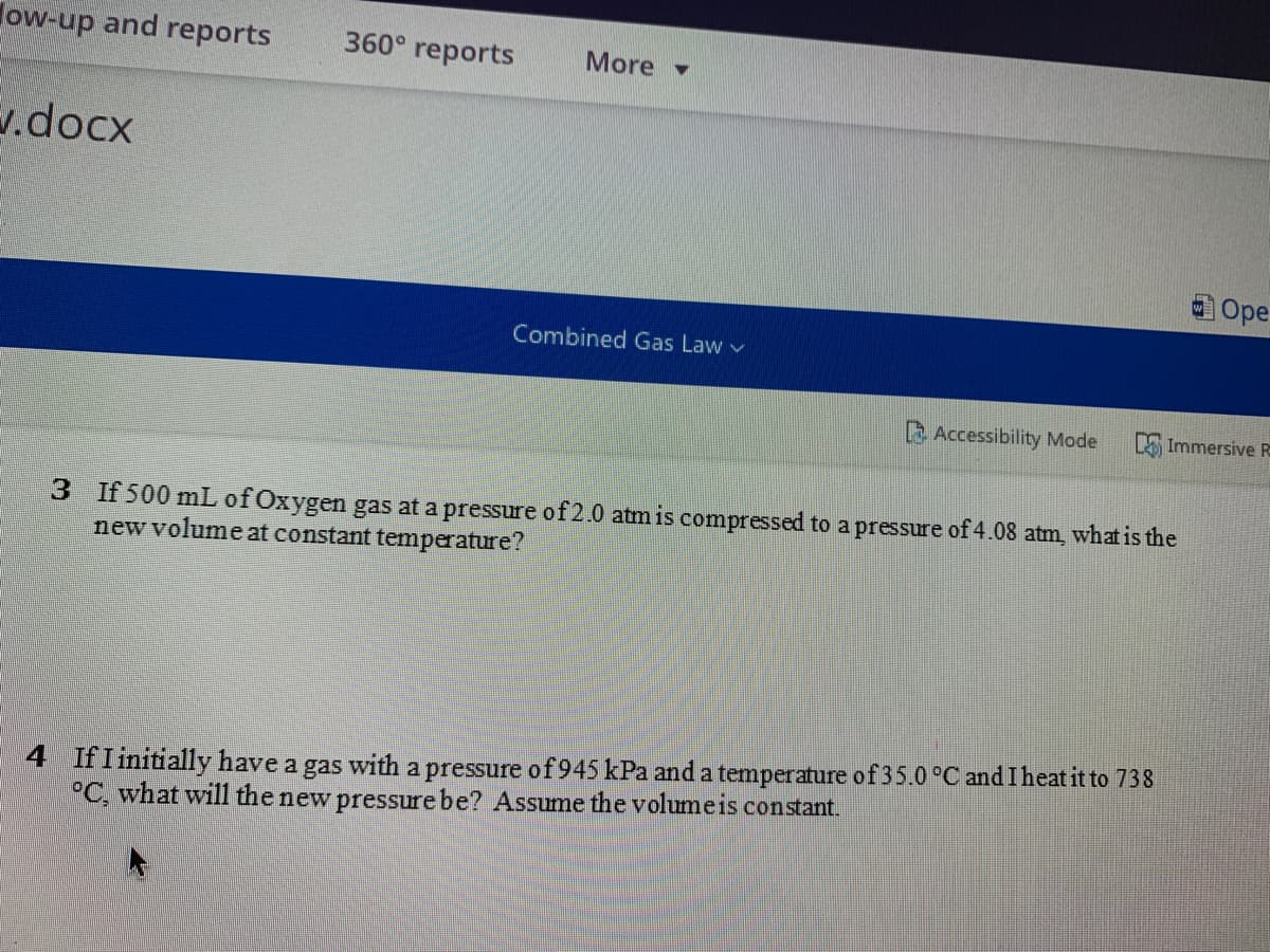 ow-up and reports
360° reports
More -
1.docx
O Ope
Combined Gas Law v
Accessibility Mode
A Immersive R
3 If 500 mL of Oxygen gas at a pressure of 2.0 atm is compressed to a pressure of 4.08 atm, what is the
new volume at constant temperature?
4 IfI initially have a gas with a pressure of 945 kPa anda temperature of35.0 °C and I heat it to 738
°C, what will the new pressure be? Assume the volumeis constant.
