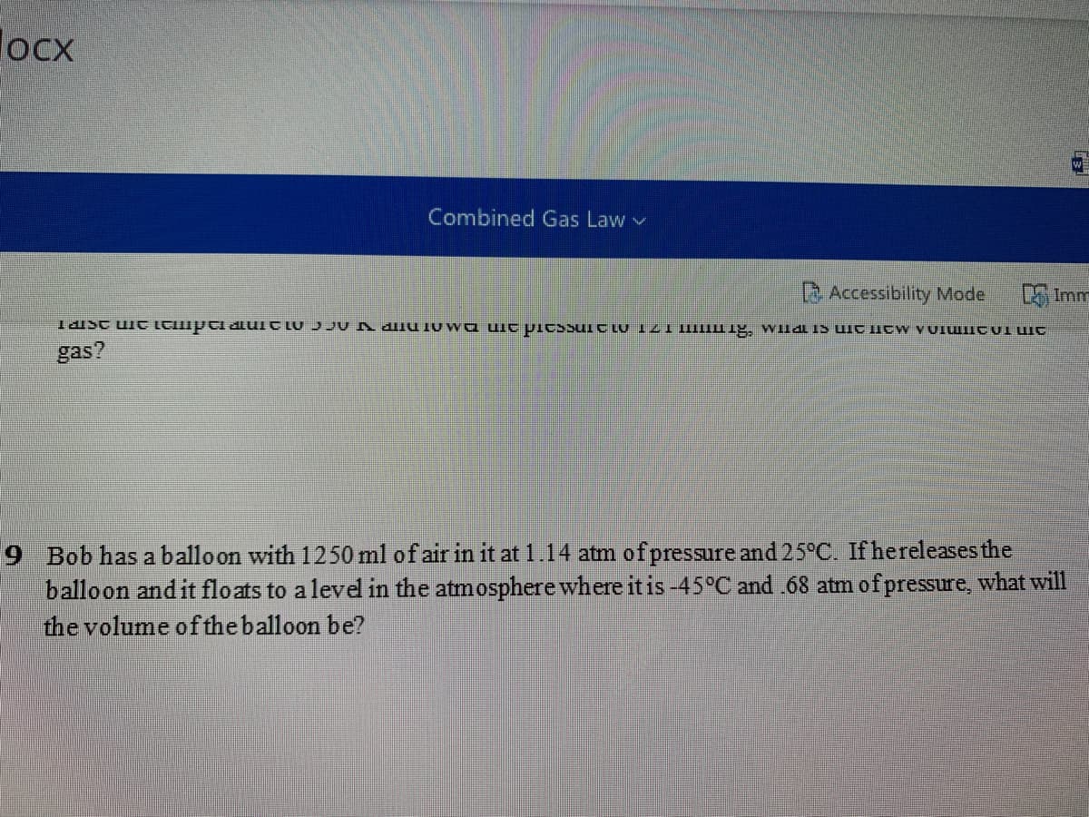 locx
Combined Gas Law v
B Accessibility Mode.
D Imm
gas?
9 Bob has a balloon with 1250 ml of air in it at 1.14 atm ofpressure and 25°C. If hereleases the
balloon and it floats to a level in the atmosphere where it is -45°C and .68 atm of pressure, what will
the volume ofthe balloon be?
