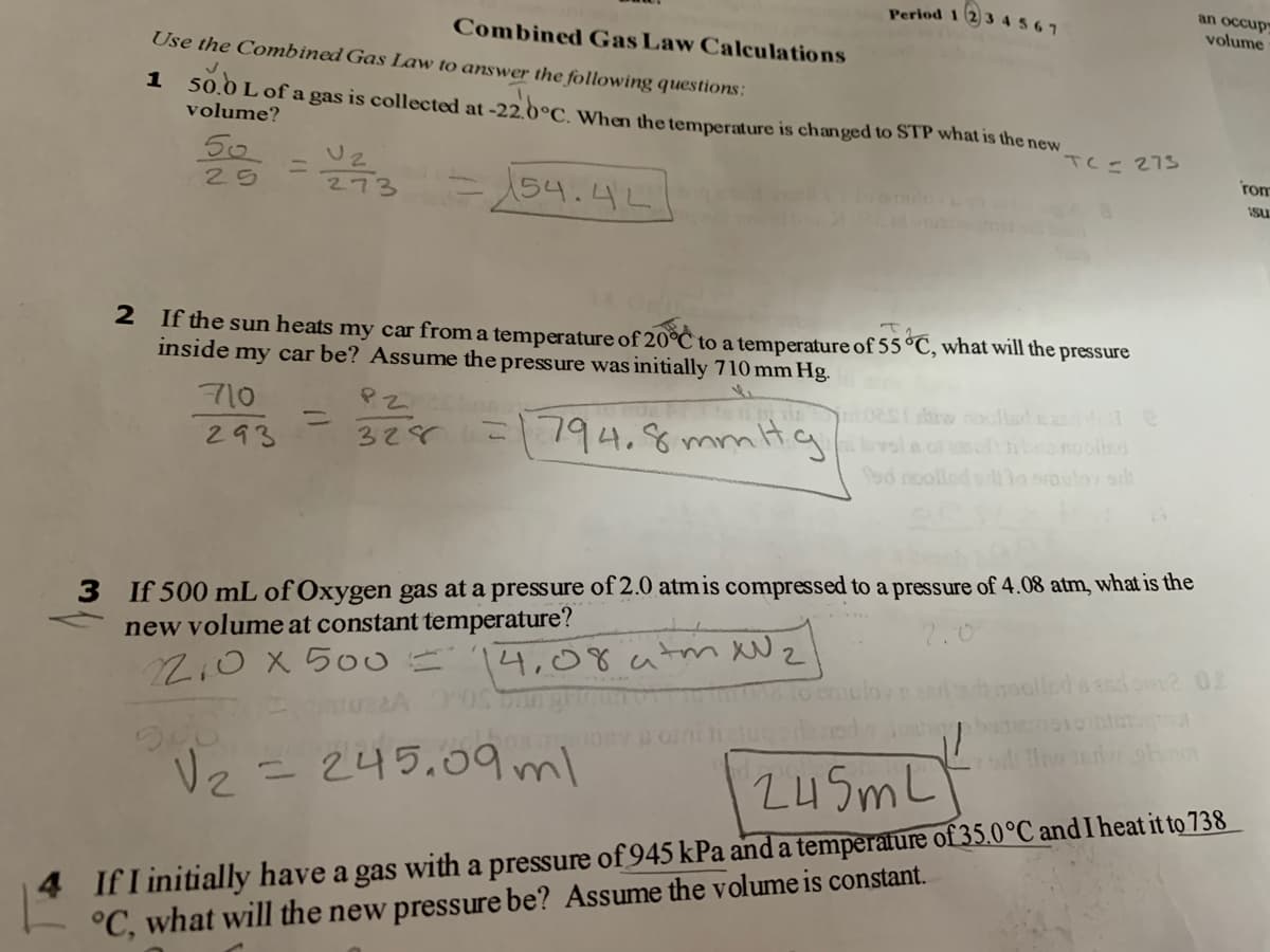 Period 1 2 3 45 67
an occup
Combined Gas Law Calculations
volume
Use the Combined Gas Law to answer the following questions:
1 so.bL
Lof a gas is collected at -22.0°C. When the temperature is changed to STP what is the new
volume?
50
TC= 273
rom
154.4L
25
2-
Isu
2 If the sun heats my car from a temperature of 20°C to a temperature of 55 °C, what will the pressure
inside my car be? Assume the pressure was initially 710 mm Hg.
710
chiw noollad dde
1794.8mmt.g miae
%3D
293
328
hbanooled
fad noolled ortlo soulo sh
3 If 500 mL of Oxygen gas at a pressure of 2.0 atmis compressed to a pressure of 4.08 atm, what is the
new volume at constant temperature?
2.0
14,08 atm Wz
coolled s do2 02
de ed
Vz =245.09 ml
24 5m L]
4.
If I initially have a gas with a pressure of 945 kPa and a temperature of 35.0°C and Iheat it to 738
°C, what will the new pressure be? Assume the volume is constant.
