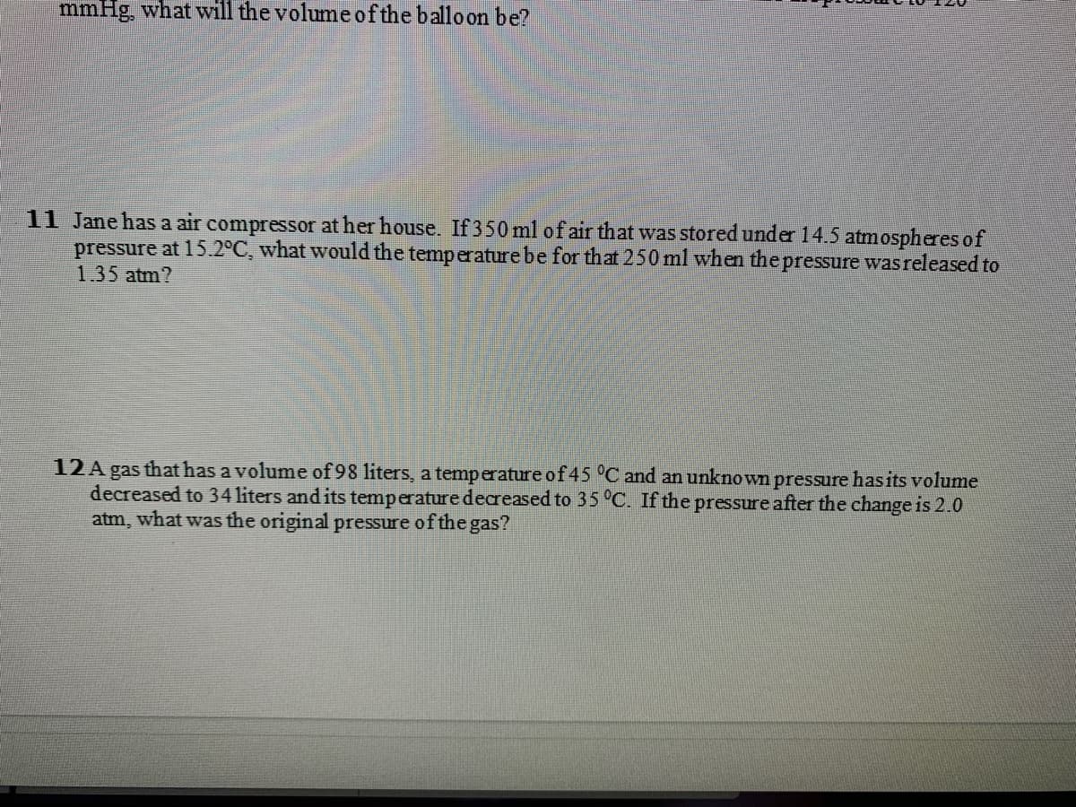 mmHg, what will the volume o f the balloon be?
11 Jane has a air compressor at her house. If 350 ml of air that was stored under 14.5 atmospheres of
pressure at 15.2°C, what would the temperature be for that 250 ml when the pressure wasreleased to
1.35 atm?
12A gas that has a volume of 98 liters, a temperature of 45 °C and an unknown pressure hasits volume
decreased to 34 liters and its temperature decreased to 35 °C. If the pressure after the change is 2.0
atm, what was the original pressure of the gas?
