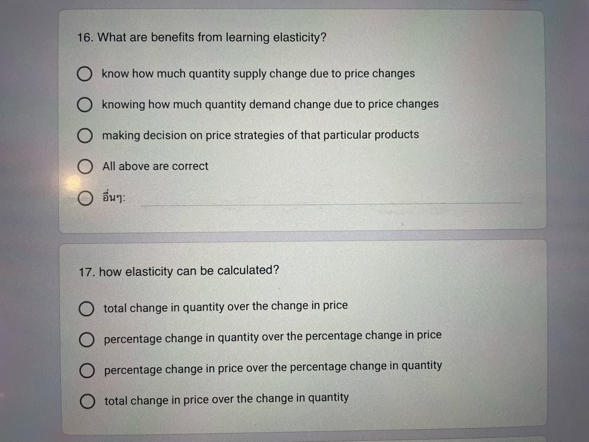 16. What are benefits from learning elasticity?
know how much quantity supply change due to price changes
knowing how much quantity demand change due to price changes
making decision on price strategies of that particular products
All above are correct
O อื่นๆ:
17. how elasticity can be calculated?
total change in quantity over the change in price
percentage change in quantity over the percentage change in price
O percentage change in price over the percentage change in quantity
total change in price over the change in quantity