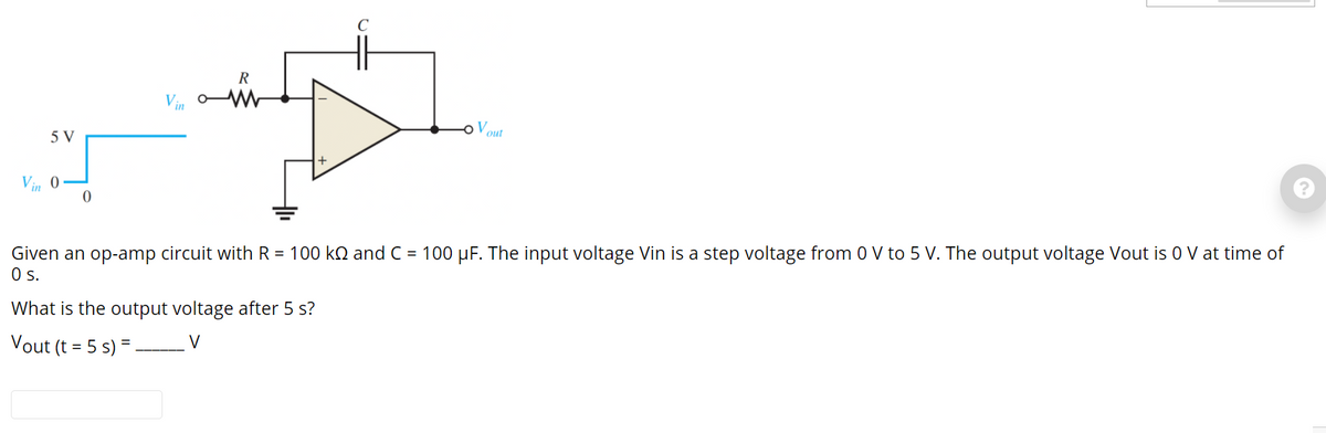 R
Vout
5 V
Vin 0
Given an op-amp circuit with R = 100 kN and C = 100 µF. The input voltage Vin is a step voltage from 0 V to 5 V. The output voltage Vout is 0 V at time of
Os.
What is the output voltage after 5 s?
V
Vout (t = 5 s) =.
