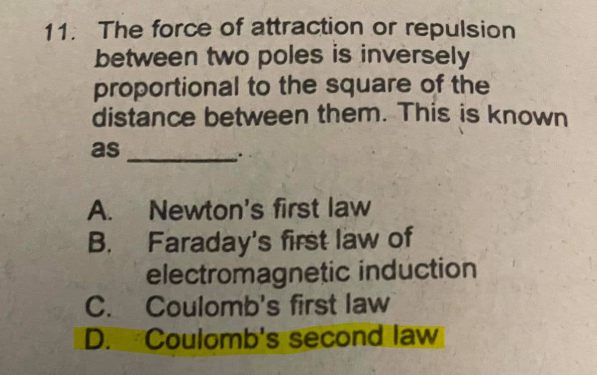 11. The force of attraction or repulsion
between two poles is inversely
proportional to the square of the
distance between them. This is known
as
A.
Newton's first law
B.
Faraday's first law of
electromagnetic induction
C.
Coulomb's first law
D.
Coulomb's second law

