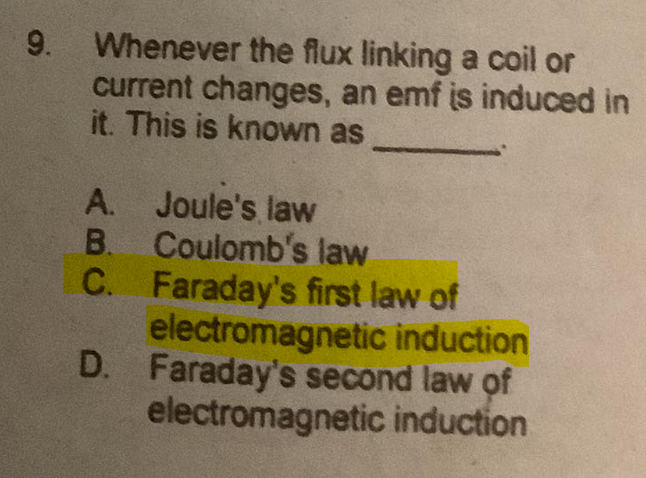 Whenever the flux linking a coil or
current changes, an emf is induced in
it. This is known as
9.
A. Joule's law
B. Coulomb's law
C. Faraday's first law of
electromagnetic induction
D. Faraday's second law of
electromagnetic induction
