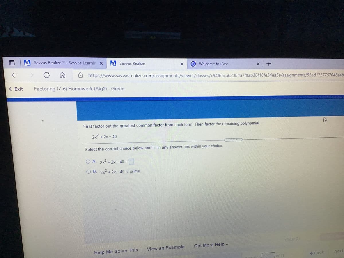 S Savvas RealizeTM - Savvas Learnin x S Savvas Realize
Welcome to iPass
O https://www.savvasrealize.com/assignments/viewer/classes/c94f65ca62384a7f8ab36f18fe34ea5e/assignments/95ed1757767048a4b
( Exit
Factoring (7-6) Homework (Alg2) Green
First factor out the greatest common factor from each term. Then factor the remaining polynomial.
2x + 2x - 40
Select the correct choice below and fill in any answer box within your choice.
O A. 2x + 2x - 40 =
OB. 2x + 2x- 40 is prime.
Cear All
Get More Help -
View an Example
Help Me Solve This
+ Back
Next
of 15
