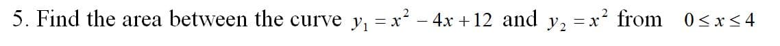 5. Find the area between the curve y, = x² – 4x +12 and y, =x² from 0<x<4
