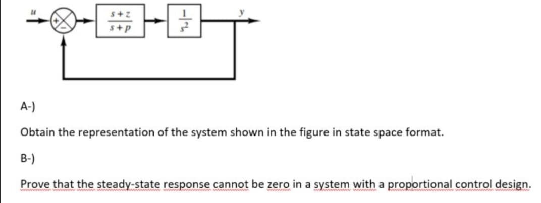 s+p
A-)
Obtain the representation of the system shown in the figure in state space format.
B-)
Prove that the steady-state response cannot be zero in a system with a proportional control design.
