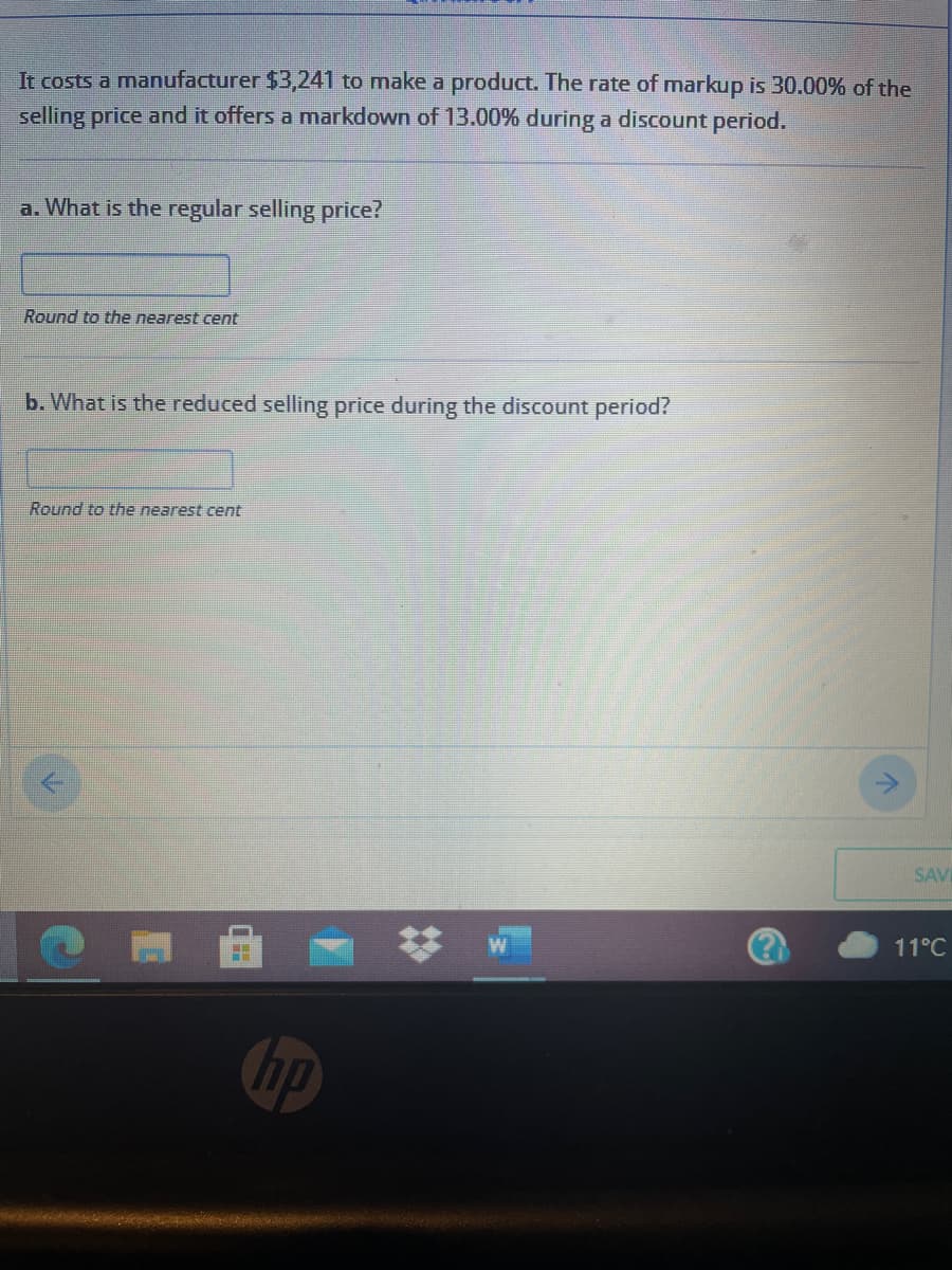 It costs a manufacturer $3,241 to make a product. The rate of markup is 30.00% of the
selling price and it offers a markdown of 13.00% during a discount period.
a. What is the regular selling price?
Round to the nearest cent
b. What is the reduced selling price during the discount period?
Round to the nearest cent
SAV
11°C
