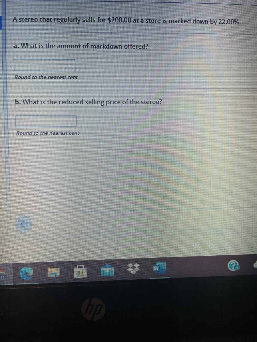 A stereo that regularly sells for $200.00 at a store is marked down by 22.00%.
a. What is the amount of markdown offered?
Round to the nearest cent
b. What is the reduced selling price of the stereo?
Round to the nearest cent
D
