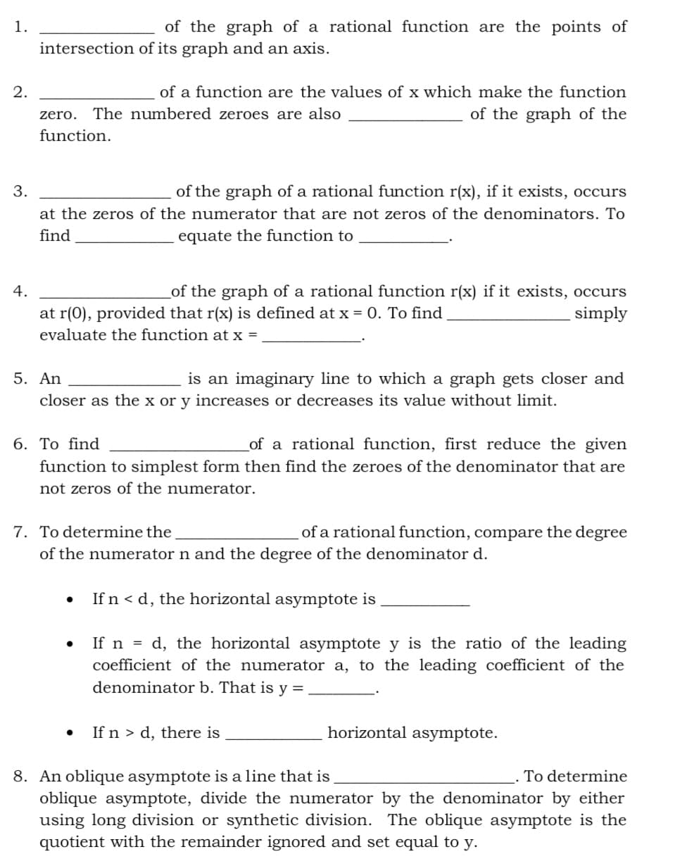 1.
of the graph of a rational function are the points of
intersection of its graph and an axis.
2.
of a function are the values of x which make the function
The numbered zeroes are also
of the graph of the
zero.
function.
3.
of the graph of a rational function r(x), if it exists, occurs
at the zeros of the numerator that are not zeros of the denominators. To
find
equate the function to
of the graph of a rational function r(x) if it exists, occurs
simply
4.
at r(0), provided that r(x) is defined at x = 0. To find
evaluate the function at x =
5. An
is an imaginary line to which a graph gets closer and
closer as the x or y increases or decreases its value without limit.
6. То find
of a rational function, first reduce the given
function to simplest form then find the zeroes of the denominator that are
not zeros of the numerator.
of a rational function, compare the degree
7. To determine the
of the numerator n and the degree of the denominator d.
If n < d, the horizontal asymptote is
If n = d, the horizontal asymptote y is the ratio of the leading
coefficient of the numerator a, to the leading coefficient of the
denominator b. That is y =
If n > d, there is
horizontal asymptote.
8. An oblique asymptote is a line that is
oblique asymptote, divide the numerator by the denominator by either
using long division or synthetic division. The oblique asymptote is the
quotient with the remainder ignored and set equal to y.
To determine
